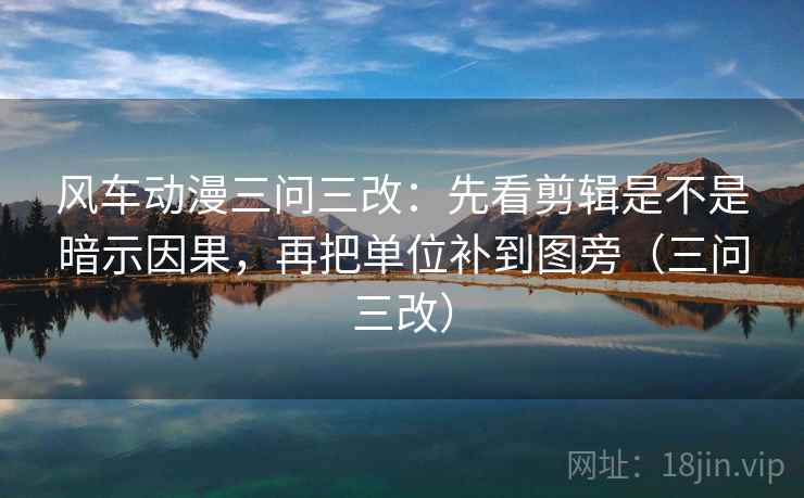 风车动漫三问三改：先看剪辑是不是暗示因果，再把单位补到图旁（三问三改）