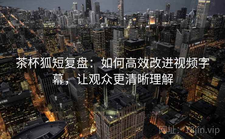 茶杯狐短复盘：如何高效改进视频字幕，让观众更清晰理解