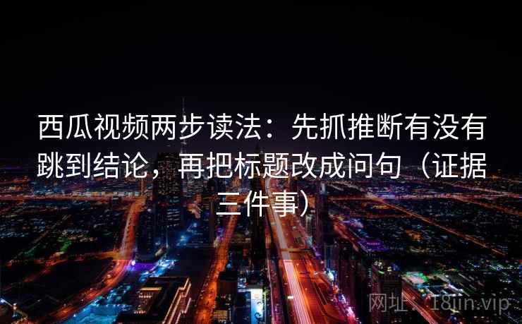 西瓜视频两步读法：先抓推断有没有跳到结论，再把标题改成问句（证据三件事）