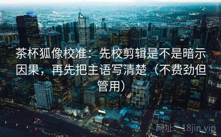 茶杯狐像校准：先校剪辑是不是暗示因果，再先把主语写清楚（不费劲但管用）