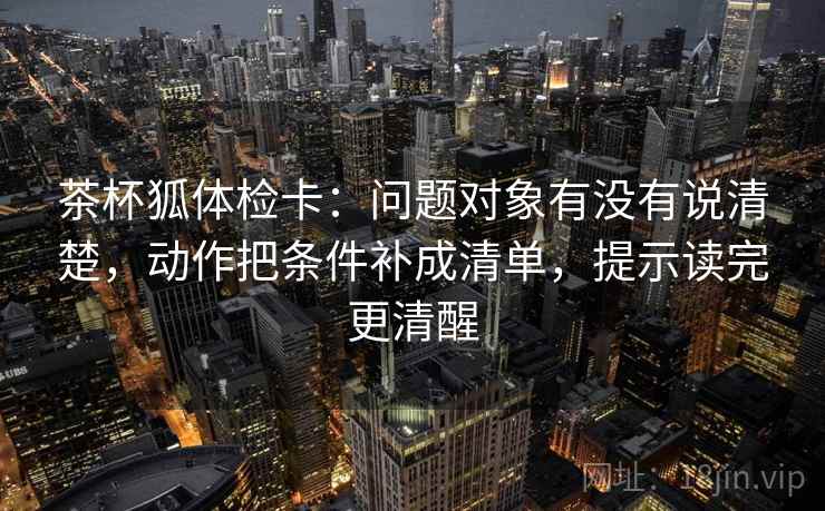 茶杯狐体检卡：问题对象有没有说清楚，动作把条件补成清单，提示读完更清醒