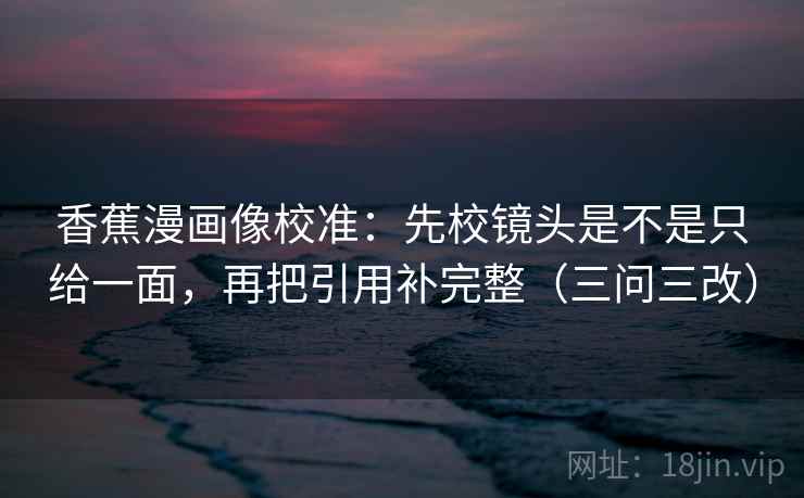 香蕉漫画像校准：先校镜头是不是只给一面，再把引用补完整（三问三改）