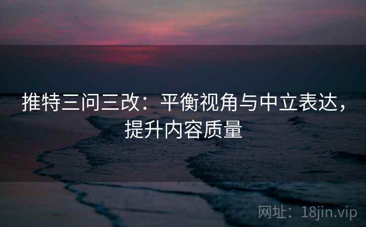 推特三问三改：平衡视角与中立表达，提升内容质量