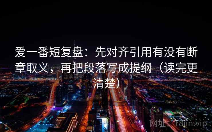 爱一番短复盘：先对齐引用有没有断章取义，再把段落写成提纲（读完更清楚）