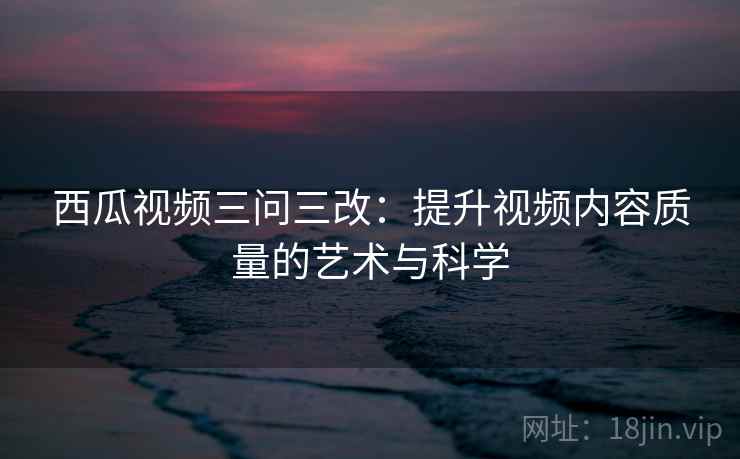 西瓜视频三问三改：提升视频内容质量的艺术与科学