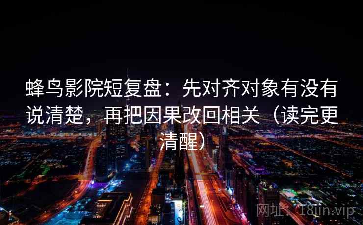 蜂鸟影院短复盘：先对齐对象有没有说清楚，再把因果改回相关（读完更清醒）