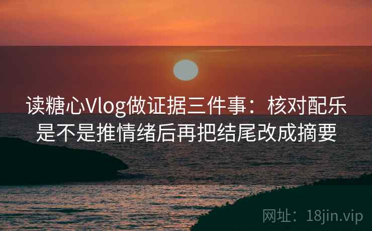读糖心Vlog做证据三件事：核对配乐是不是推情绪后再把结尾改成摘要