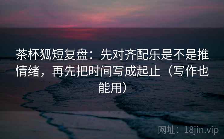 茶杯狐短复盘：先对齐配乐是不是推情绪，再先把时间写成起止（写作也能用）