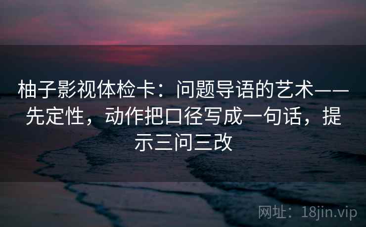 柚子影视体检卡:问题导语的艺术——先定性,动作把口径写成一句话,提示三问三改 柚子影视体检卡:问题导语的艺术——先定性,动作把口径写成一句话,提示三问三改