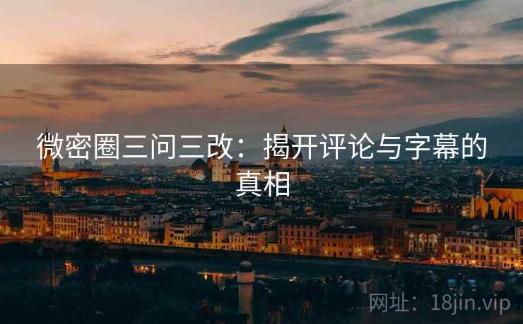 微密圈三问三改:揭开评论与字幕的真相 微密圈三问三改:揭开评论与字幕的真相