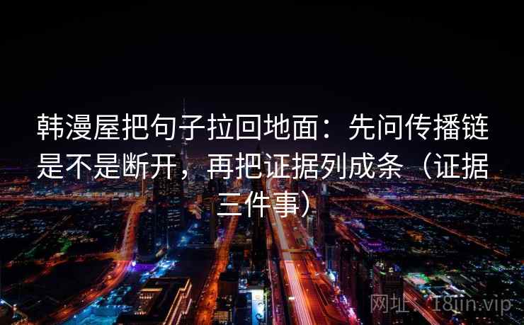 韩漫屋把句子拉回地面：先问传播链是不是断开，再把证据列成条（证据三件事）