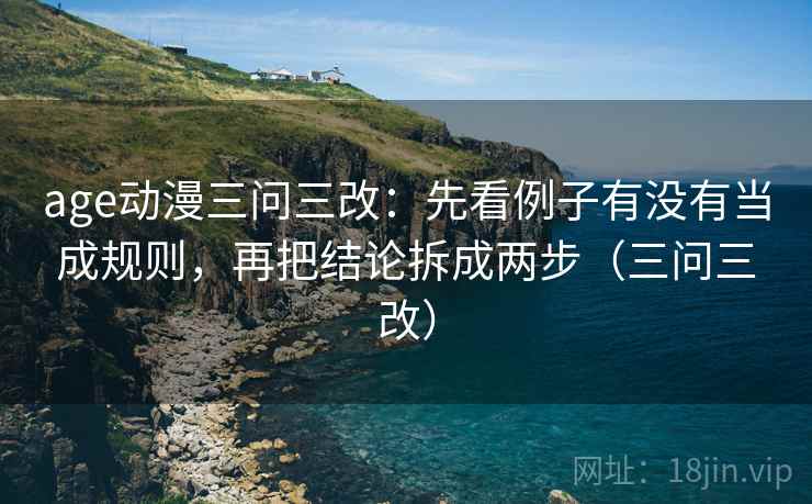age动漫三问三改:先看例子有没有当成规则,再把结论拆成两步(三问三改) age动漫三问三改:先看例子有没有当成规则,再把结论拆成两步(三问三改)