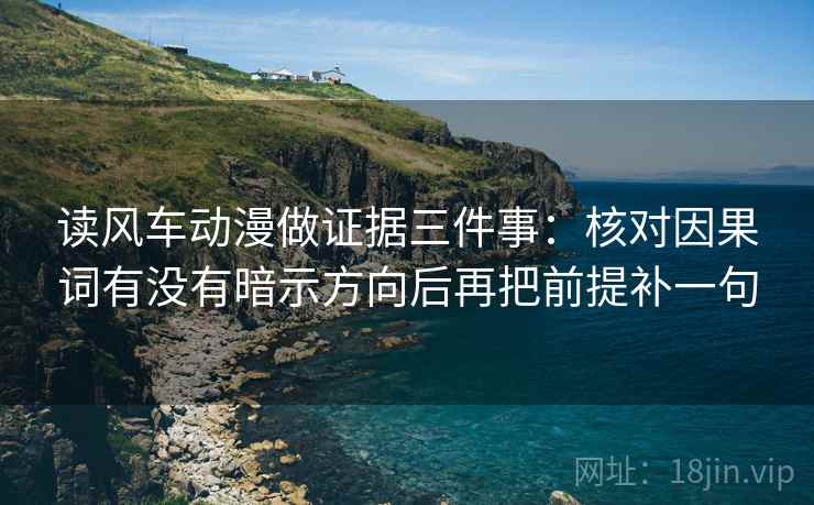 读风车动漫做证据三件事：核对因果词有没有暗示方向后再把前提补一句