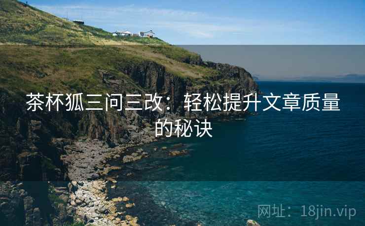 茶杯狐三问三改:轻松提升文章质量的秘诀 茶杯狐三问三改:轻松提升文章质量的秘诀