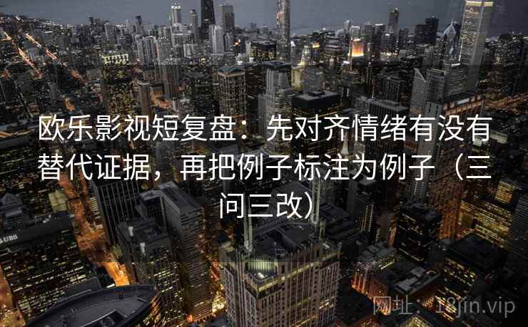 欧乐影视短复盘：先对齐情绪有没有替代证据，再把例子标注为例子（三问三改）