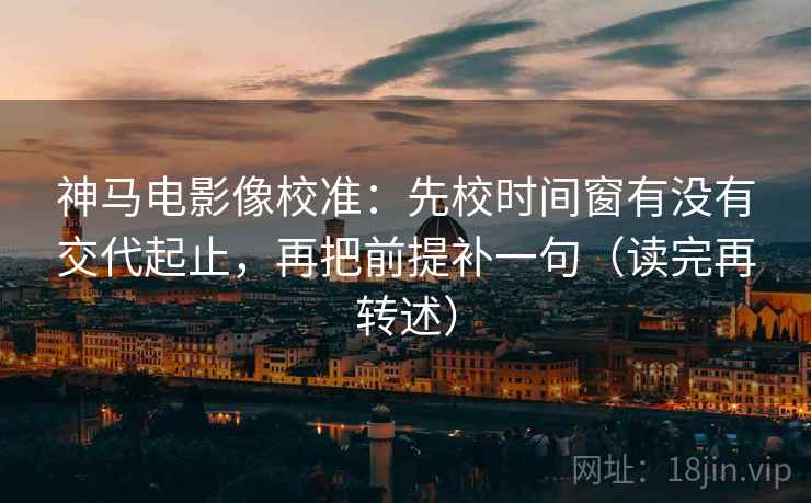 神马电影像校准：先校时间窗有没有交代起止，再把前提补一句（读完再转述）