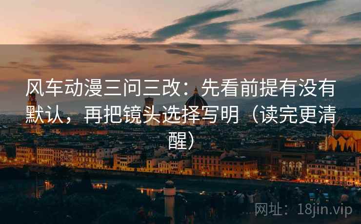 风车动漫三问三改:先看前提有没有默认,再把镜头选择写明(读完更清醒)