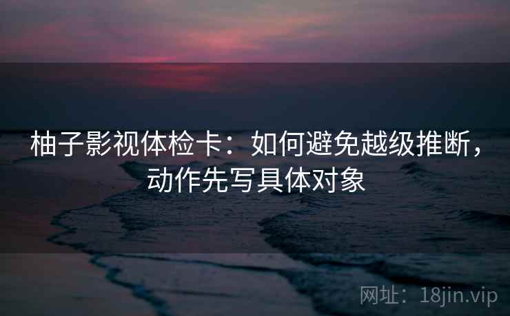 柚子影视体检卡:如何避免越级推断,动作先写具体对象 柚子影视体检卡:如何避免越级推断,动作先写具体对象